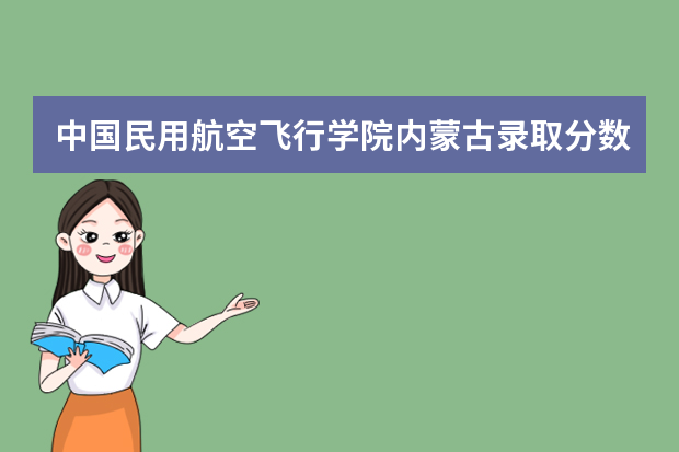 中国民用航空飞行学院内蒙古录取分数线是多少 中国民用航空飞行学院内蒙古招生人数多少